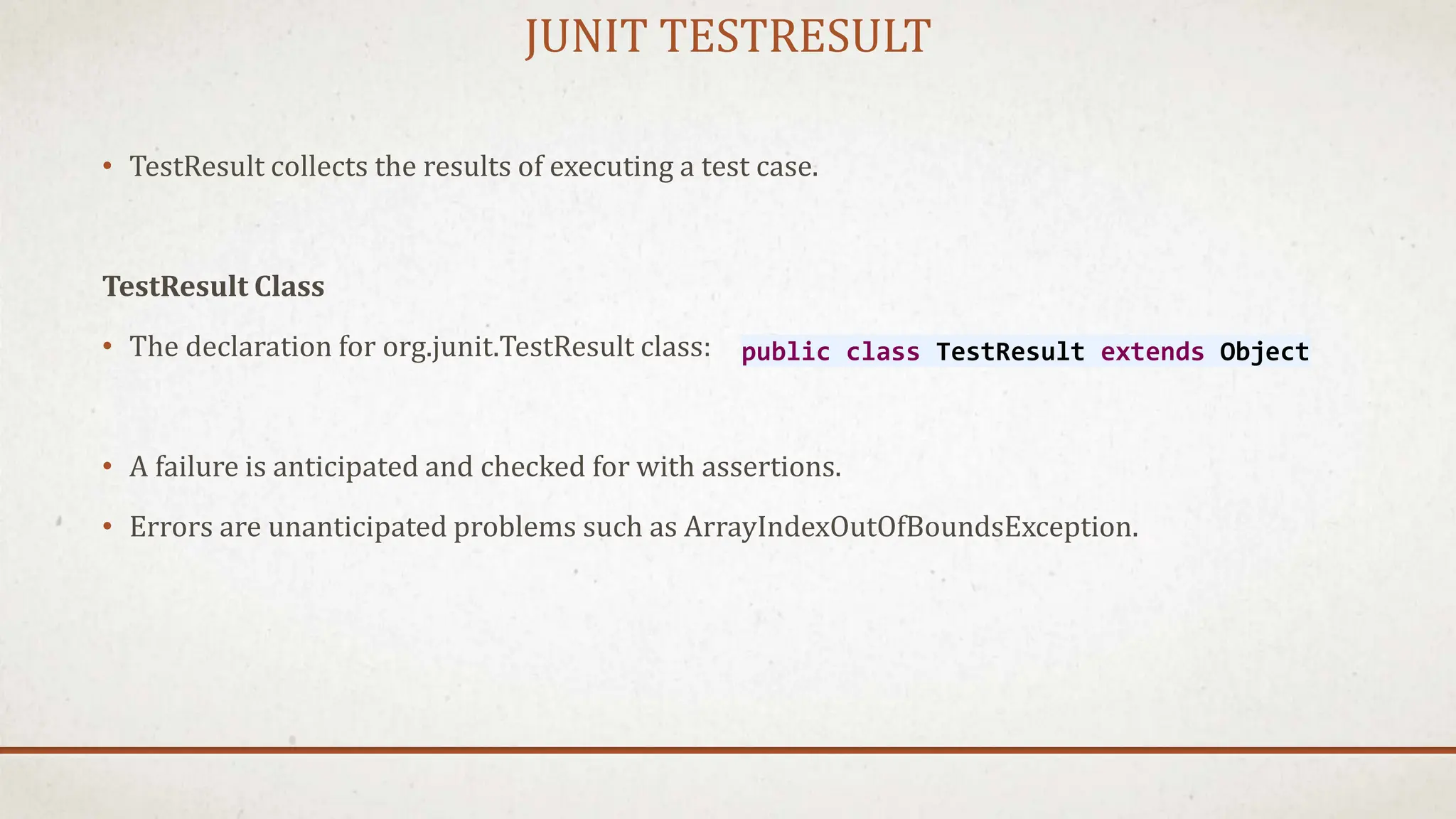 JUNIT TESTRESULT
• TestResult collects the results of executing a test case.
TestResult Class
• The declaration for org.junit.TestResult class:
• A failure is anticipated and checked for with assertions.
• Errors are unanticipated problems such as ArrayIndexOutOfBoundsException.
public class TestResult extends Object
 