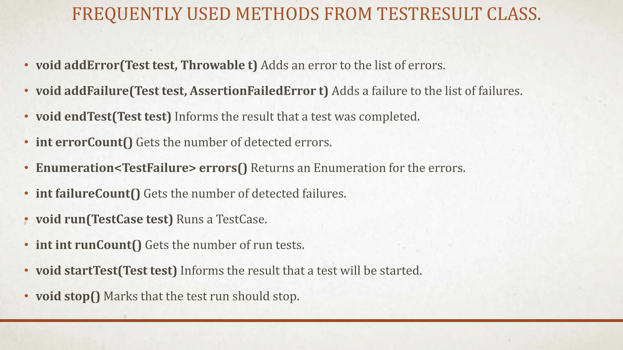 FREQUENTLY USED METHODS FROM TESTRESULT CLASS.
• void addError(Test test, Throwable t) Adds an error to the list of errors.
• void addFailure(Test test, AssertionFailedError t) Adds a failure to the list of failures.
• void endTest(Test test) Informs the result that a test was completed.
• int errorCount() Gets the number of detected errors.
• Enumeration<TestFailure> errors() Returns an Enumeration for the errors.
• int failureCount() Gets the number of detected failures.
• void run(TestCase test) Runs a TestCase.
• int int runCount() Gets the number of run tests.
• void startTest(Test test) Informs the result that a test will be started.
• void stop() Marks that the test run should stop.
 