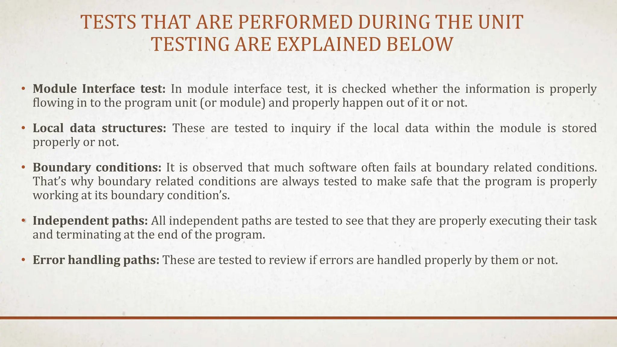 TESTS THAT ARE PERFORMED DURING THE UNIT
TESTING ARE EXPLAINED BELOW
• Module Interface test: In module interface test, it is checked whether the information is properly
flowing in to the program unit (or module) and properly happen out of it or not.
• Local data structures: These are tested to inquiry if the local data within the module is stored
properly or not.
• Boundary conditions: It is observed that much software often fails at boundary related conditions.
That’s why boundary related conditions are always tested to make safe that the program is properly
working at its boundary condition’s.
• Independent paths: All independent paths are tested to see that they are properly executing their task
and terminating at the end of the program.
• Error handling paths: These are tested to review if errors are handled properly by them or not.
 