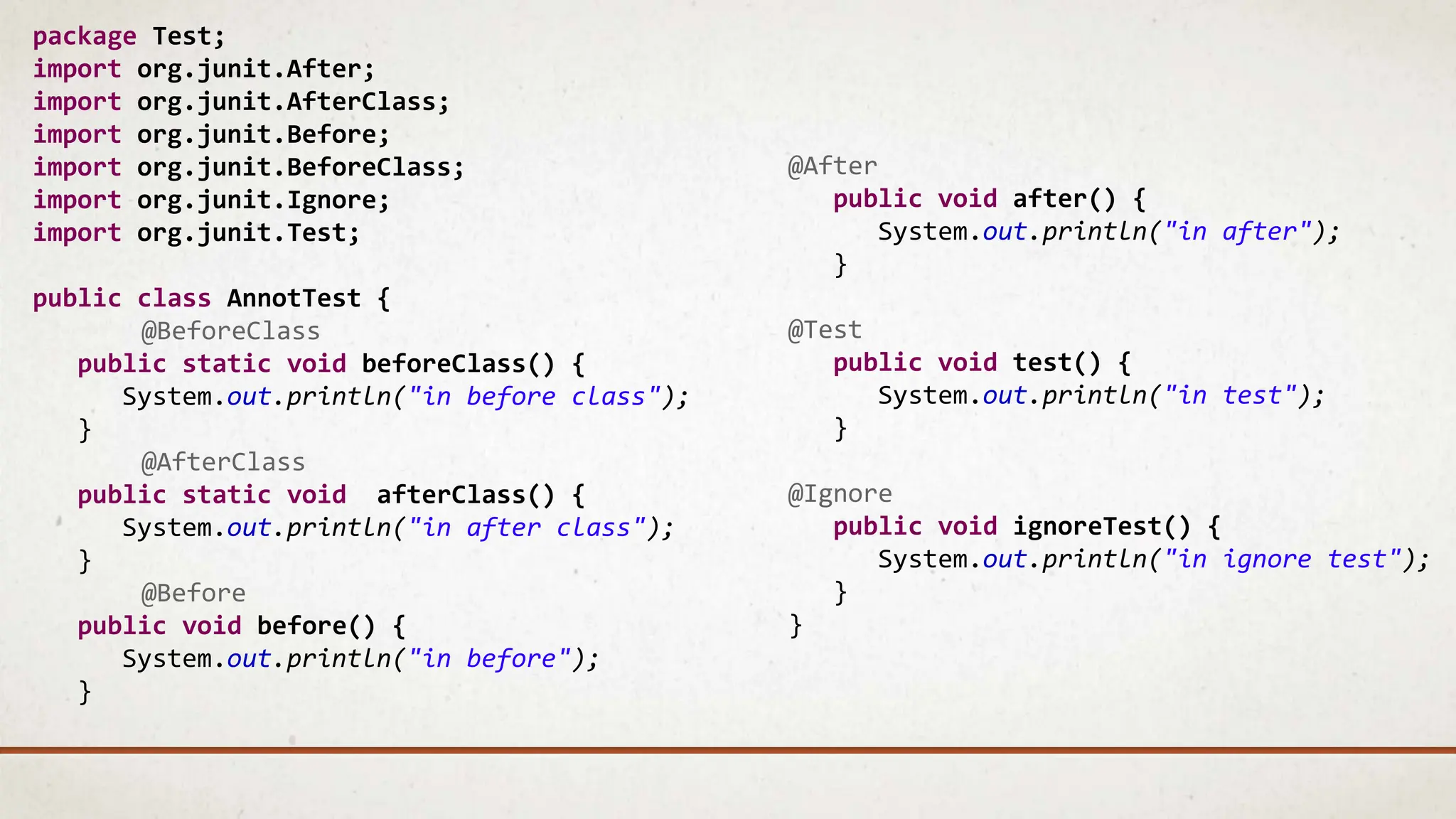 package Test;
import org.junit.After;
import org.junit.AfterClass;
import org.junit.Before;
import org.junit.BeforeClass;
import org.junit.Ignore;
import org.junit.Test;
public class AnnotTest {
@BeforeClass
public static void beforeClass() {
System.out.println("in before class");
}
@AfterClass
public static void afterClass() {
System.out.println("in after class");
}
@Before
public void before() {
System.out.println("in before");
}
@After
public void after() {
System.out.println("in after");
}
@Test
public void test() {
System.out.println("in test");
}
@Ignore
public void ignoreTest() {
System.out.println("in ignore test");
}
}
 