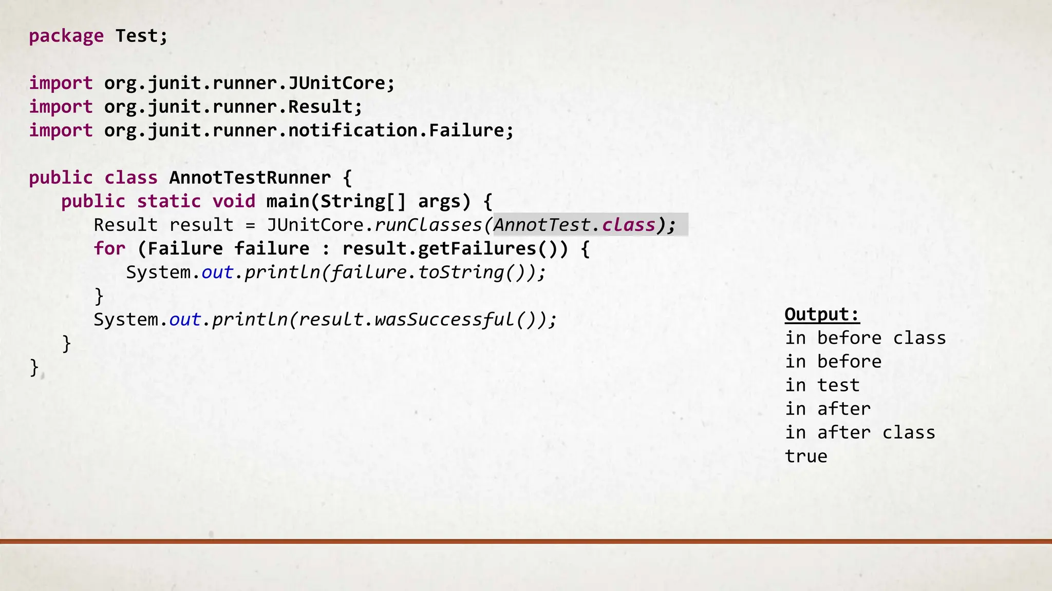 package Test;
import org.junit.runner.JUnitCore;
import org.junit.runner.Result;
import org.junit.runner.notification.Failure;
public class AnnotTestRunner {
public static void main(String[] args) {
Result result = JUnitCore.runClasses(AnnotTest.class);
for (Failure failure : result.getFailures()) {
System.out.println(failure.toString());
}
System.out.println(result.wasSuccessful());
}
}
Output:
in before class
in before
in test
in after
in after class
true
 