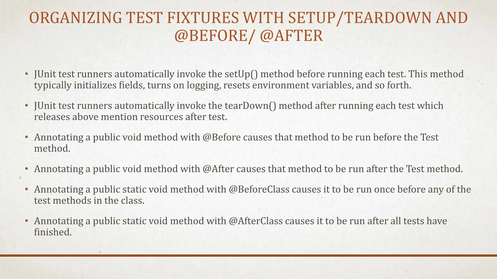 ORGANIZING TEST FIXTURES WITH SETUP/TEARDOWN AND
@BEFORE/ @AFTER
• JUnit test runners automatically invoke the setUp() method before running each test. This method
typically initializes fields, turns on logging, resets environment variables, and so forth.
• JUnit test runners automatically invoke the tearDown() method after running each test which
releases above mention resources after test.
• Annotating a public void method with @Before causes that method to be run before the Test
method.
• Annotating a public void method with @After causes that method to be run after the Test method.
• Annotating a public static void method with @BeforeClass causes it to be run once before any of the
test methods in the class.
• Annotating a public static void method with @AfterClass causes it to be run after all tests have
finished.
 