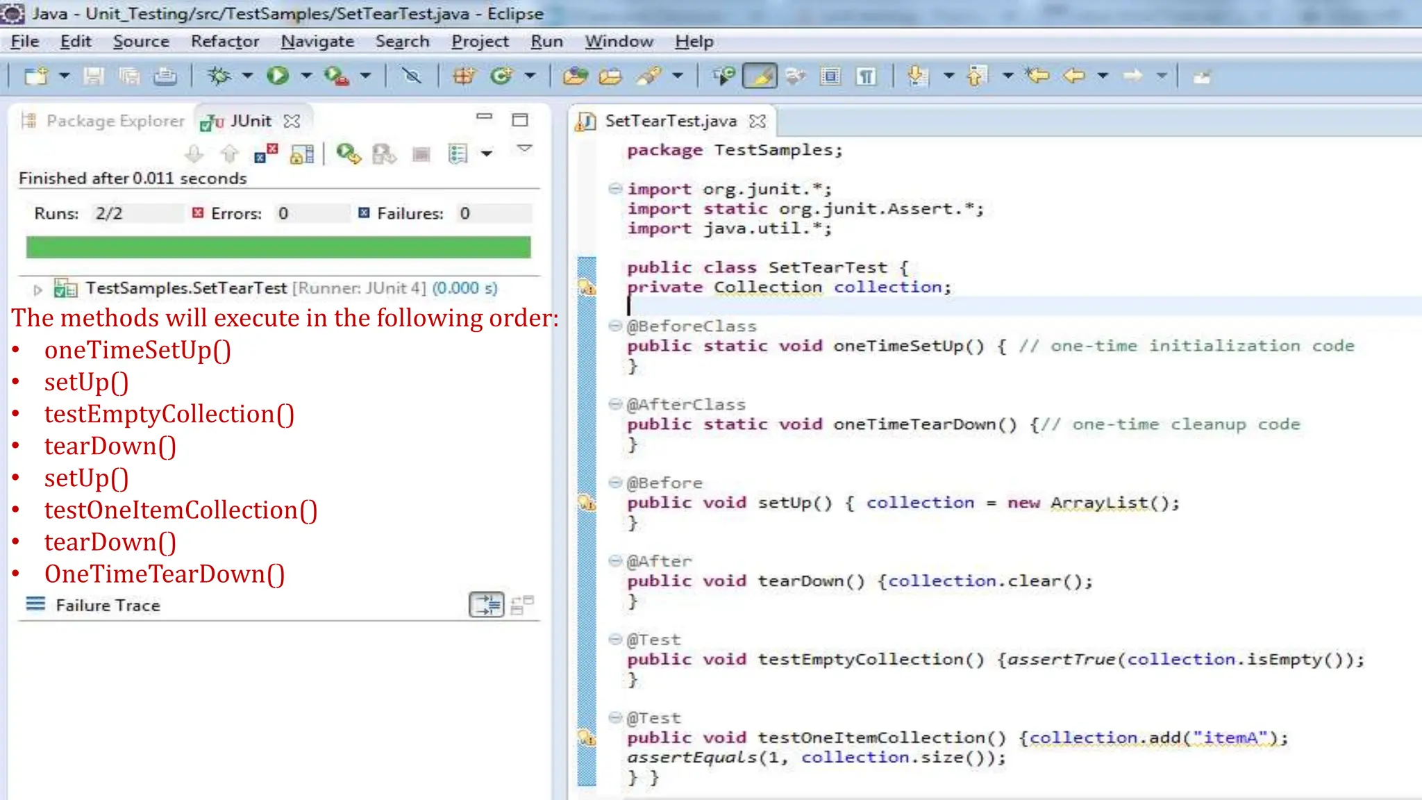 The methods will execute in the following order:
• oneTimeSetUp()
• setUp()
• testEmptyCollection()
• tearDown()
• setUp()
• testOneItemCollection()
• tearDown()
• OneTimeTearDown()
 