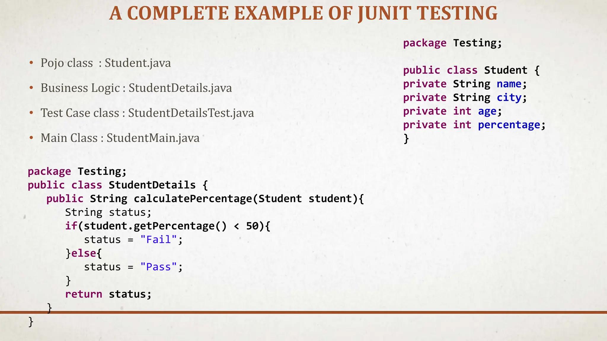 A COMPLETE EXAMPLE OF JUNIT TESTING
• Pojo class : Student.java
• Business Logic : StudentDetails.java
• Test Case class : StudentDetailsTest.java
• Main Class : StudentMain.java
package Testing;
public class Student {
private String name;
private String city;
private int age;
private int percentage;
}
package Testing;
public class StudentDetails {
public String calculatePercentage(Student student){
String status;
if(student.getPercentage() < 50){
status = "Fail";
}else{
status = "Pass";
}
return status;
}
}
 