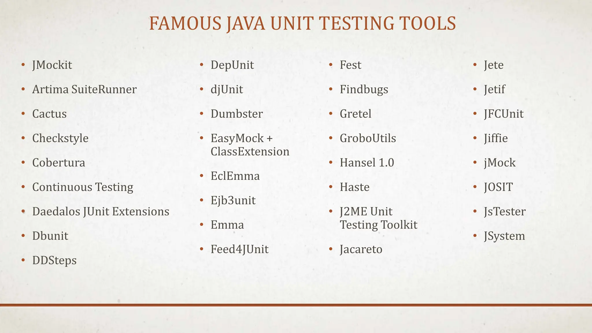 FAMOUS JAVA UNIT TESTING TOOLS
• JMockit
• Artima SuiteRunner
• Cactus
• Checkstyle
• Cobertura
• Continuous Testing
• Daedalos JUnit Extensions
• Dbunit
• DDSteps
• Jete
• Jetif
• JFCUnit
• Jiffie
• jMock
• JOSIT
• JsTester
• JSystem
• DepUnit
• djUnit
• Dumbster
• EasyMock +
ClassExtension
• EclEmma
• Ejb3unit
• Emma
• Feed4JUnit
• Fest
• Findbugs
• Gretel
• GroboUtils
• Hansel 1.0
• Haste
• J2ME Unit
Testing Toolkit
• Jacareto
 