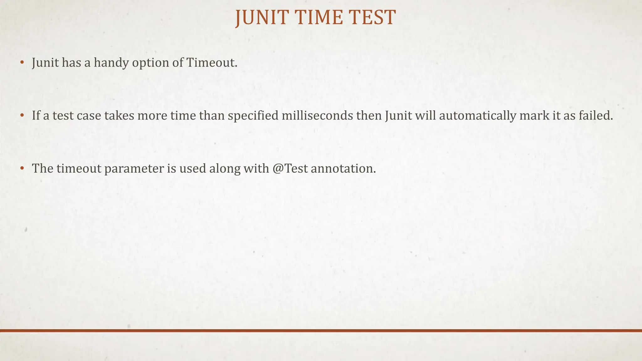 JUNIT TIME TEST
• Junit has a handy option of Timeout.
• If a test case takes more time than specified milliseconds then Junit will automatically mark it as failed.
• The timeout parameter is used along with @Test annotation.
 