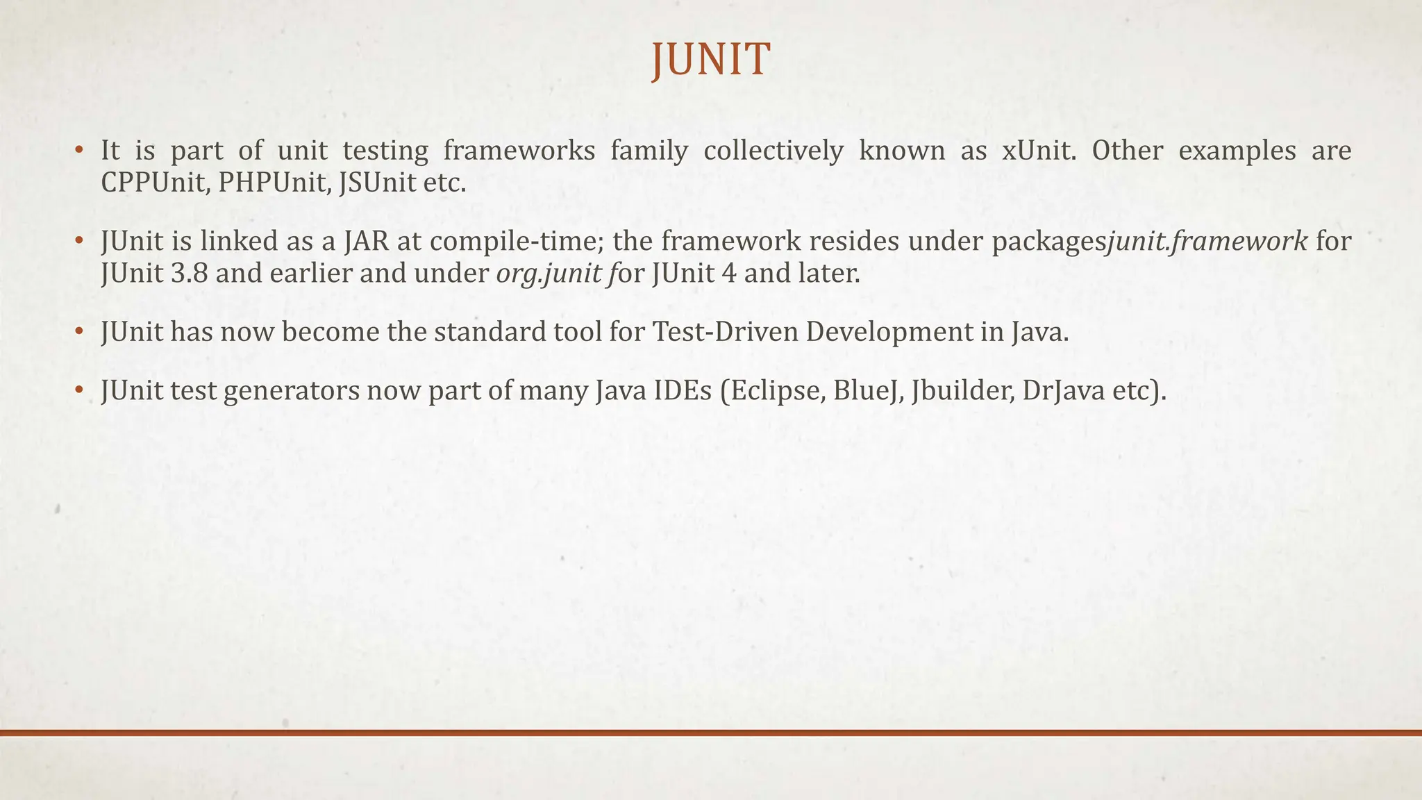 JUNIT
• It is part of unit testing frameworks family collectively known as xUnit. Other examples are
CPPUnit, PHPUnit, JSUnit etc.
• JUnit is linked as a JAR at compile-time; the framework resides under packagesjunit.framework for
JUnit 3.8 and earlier and under org.junit for JUnit 4 and later.
• JUnit has now become the standard tool for Test-Driven Development in Java.
• JUnit test generators now part of many Java IDEs (Eclipse, BlueJ, Jbuilder, DrJava etc).
 