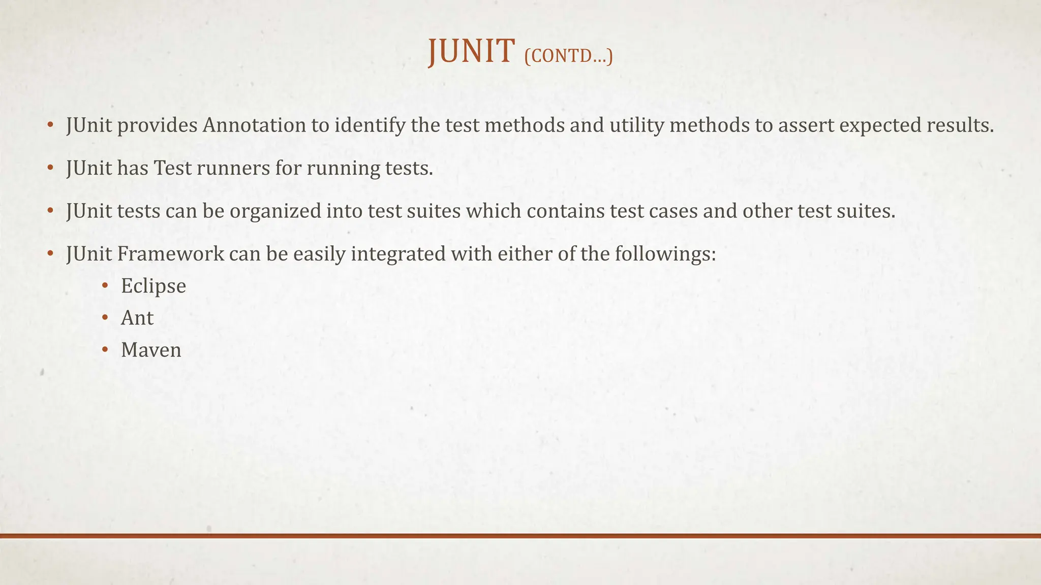 JUNIT (CONTD…)
• JUnit provides Annotation to identify the test methods and utility methods to assert expected results.
• JUnit has Test runners for running tests.
• JUnit tests can be organized into test suites which contains test cases and other test suites.
• JUnit Framework can be easily integrated with either of the followings:
• Eclipse
• Ant
• Maven
 