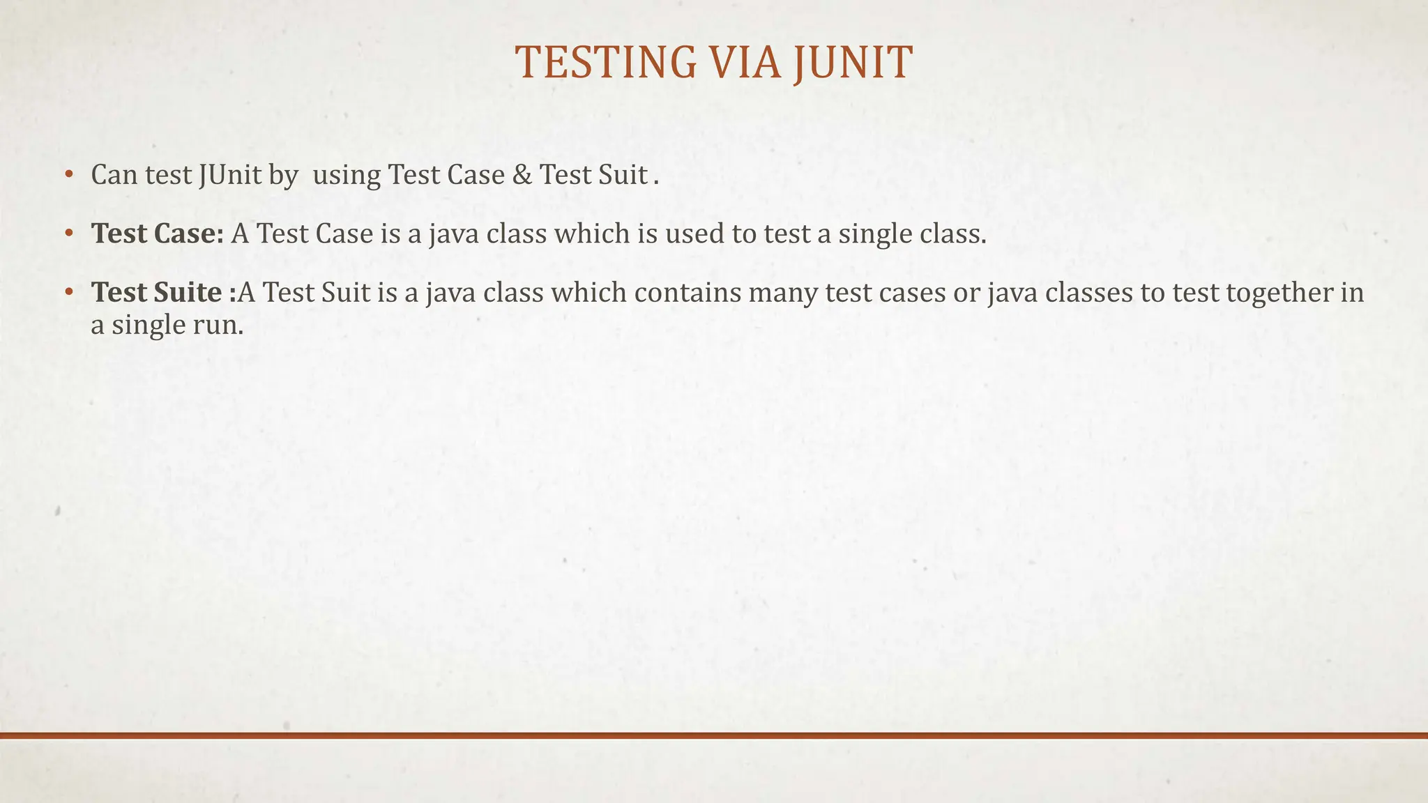 TESTING VIA JUNIT
• Can test JUnit by using Test Case & Test Suit .
• Test Case: A Test Case is a java class which is used to test a single class.
• Test Suite :A Test Suit is a java class which contains many test cases or java classes to test together in
a single run.
 