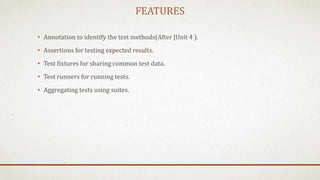 FEATURES
• Annotation to identify the test methods(After JUnit 4 ).
• Assertions for testing expected results.
• Test fixtures for sharing common test data.
• Test runners for running tests.
• Aggregating tests using suites.
 