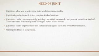 NEED OF JUNIT
• JUnit tests allow you to write code faster while increasing quality.
• JUnit is elegantly simple. It is less complex & takes less time.
• JUnit tests can be run automatically and they check their own results and provide immediate feedback.
There's no need to manually comb through a report of test results.
• JUnit tests can be organized into test suites containing test cases and even other test suites.
• Writing JUnit tests is inexpensive.
 