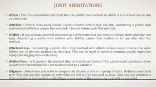 JUNIT ANNOTATIONS
• @Test : The Test annotation tells JUnit that the public void method to which it is attached can be run
as a test case.
• @Before : Several tests need similar objects created before they can run. Annotating a public void
method with @Before causes that method to be run before each Test method.
• @After : If you allocate external resources in a Before method you need to release them after the test
runs. Annotating a public void method with @After causes that method to be run after the Test
method.
• @BeforeClass : Annotating a public static void method with @BeforeClass causes it to be run once
before any of the test methods in the class. This can be used to perform computationally expensive
setup (like logging into a database).
• @AfterClass : Will perform the method after all tests have finished. This can be used to perform clean-
up activities for example be used to disconnect to a database
• @Ignore : Sometimes you want to temporarily disable a test or a group of tests. Methods annotated
with Test that are also annotated with @Ignore will not be executed as tests. Also, you can annotate a
class containing test methods with @Ignore and none of the containing tests will be executed.
 