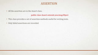 ASSERTION
• All the assertion are in the Assert class.
public class Assert extends java.lang.Object
• This class provides a set of assertion methods useful for writing tests.
• Only failed assertions are recorded.
 