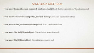 ASSERTION METHODS
• void assertEquals(boolean expected, boolean actual) Check that two primitives/Objects are equal
• void assertTrue(boolean expected, boolean actual) Check that a condition is true
• void assertFalse(boolean condition) Check that a condition is false
• void assertNotNull(Object object) Check that an object isn't null.
• void assertNull(Object object) Check that an object is null
 