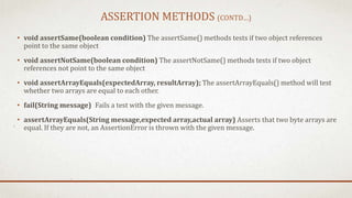 ASSERTION METHODS (CONTD…)
• void assertSame(boolean condition) The assertSame() methods tests if two object references
point to the same object
• void assertNotSame(boolean condition) The assertNotSame() methods tests if two object
references not point to the same object
• void assertArrayEquals(expectedArray, resultArray); The assertArrayEquals() method will test
whether two arrays are equal to each other.
• fail(String message) Fails a test with the given message.
• assertArrayEquals(String message,expected array,actual array) Asserts that two byte arrays are
equal. If they are not, an AssertionError is thrown with the given message.
 