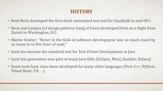 HISTORY
• Kent Beck developed the first xUnit automated test tool for Smalltalk in mid-90’s
• Beck and Gamma (of design patterns Gang of Four) developed JUnit on a flight from
Zurich to Washington, D.C.
• Martin Fowler: “Never in the field of software development was so much owed by
so many to so few lines of code.”
• Junit has become the standard tool for Test-Driven Development in Java
• Junit test generators now part of many Java IDEs (Eclipse, BlueJ, Jbuilder, DrJava)
• Xunit tools have since been developed for many other languages (Perl, C++, Python,
Visual Basic, C#, …)
 