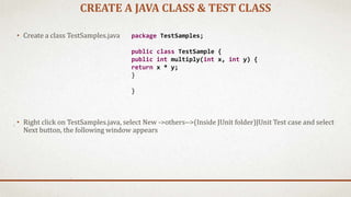 CREATE A JAVA CLASS & TEST CLASS
• Create a class TestSamples.java
• Right click on TestSamples.java, select New ->others-->(Inside JUnit folder)JUnit Test case and select
Next button, the following window appears
package TestSamples;
public class TestSample {
public int multiply(int x, int y) {
return x * y;
}
}
 