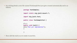 • On clicking finish a new file named TestSampleTest.java gets created automatically and is as
follows
• Now edit the stub so as to make it assertive.
package TestSamples;
import static org.junit.Assert.*;
import org.junit.Test;
public class TestSampleTest {
@Test
public void test() {
fail("Not yet implemented");
}
}
 