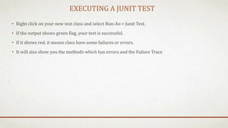 EXECUTING A JUNIT TEST
• Right click on your new test class and select Run-As-> Junit Test.
• If the output shows green flag, your test is successful.
• If it shows red, it means class have some failures or errors.
• It will also show you the methods which has errors and the Failure Trace
 