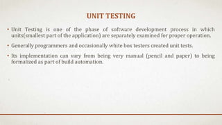 UNIT TESTING
• Unit Testing is one of the phase of software development process in which
units(smallest part of the application) are separately examined for proper operation.
• Generally programmers and occasionally white box testers created unit tests.
• Its implementation can vary from being very manual (pencil and paper) to being
formalized as part of build automation.
 