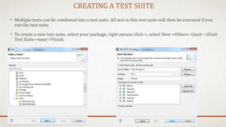 CREATING A TEST SUITE
• Multiple tests can be combined into a test suite. All test in this test suite will then be executed if you
run the test suite.
• To create a new test suite, select your package, right mouse click->, select New->Others->Junit ->JUnit
Test Suite->next->Finish.
 