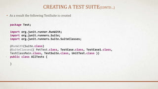 CREATING A TEST SUITE(CONTD…)
• As a result the following TestSuite is created
package Test;
import org.junit.runner.RunWith;
import org.junit.runners.Suite;
import org.junit.runners.Suite.SuiteClasses;
@RunWith(Suite.class)
@SuiteClasses({ PetTest.class, TestCase.class, TestCase1.class,
TestClassMain.class, TestSuite.class, UnitTest.class })
public class AllTests {
}
 