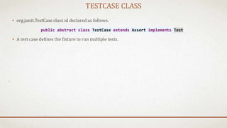 TESTCASE CLASS
• org.junit.TestCase class id declared as follows.
• A test case defines the fixture to run multiple tests.
public abstract class TestCase extends Assert implements Test
 