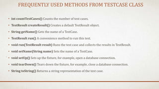 FREQUENTLY USED METHODS FROM TESTCASE CLASS
• int countTestCases() Counts the number of test cases.
• TestResult createResult() Creates a default TestResult object.
• String getName() Gets the name of a TestCase.
• TestResult run() A convenience method to run this test.
• void run(TestResult result) Runs the test case and collects the results in TestResult.
• void setName(String name) Sets the name of a TestCase.
• void setUp() Sets up the fixture, for example, open a database connection.
• void tearDown() Tears down the fixture, for example, close a database connection.
• String toString() Returns a string representation of the test case.
 