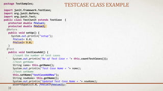 package TestSamples;
import junit.framework.TestCase;
import org.junit.Before;
import org.junit.Test;
public class TestJunit extends TestCase {
protected double fValue1;
protected double fValue2;
@Before
public void setUp() {
System.out.println("setup");
fValue1= 8.0;
fValue2= 9.0;
}
@Test
public void testCaseAdd() {
//count the number of test cases
System.out.println("No of Test Case = "+ this.countTestCases());
//test getName
String name= this.getName();
System.out.println("Test Case Name = "+ name);
//test setName
this.setName("testCaseAddNew");
String newName= this.getName();
System.out.println("Updated Test Case Name = "+ newName);
assertEquals(5.0, fValue1+fValue2);
}}
TESTCASE CLASS EXAMPLE
 