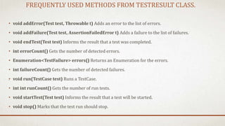 FREQUENTLY USED METHODS FROM TESTRESULT CLASS.
• void addError(Test test, Throwable t) Adds an error to the list of errors.
• void addFailure(Test test, AssertionFailedError t) Adds a failure to the list of failures.
• void endTest(Test test) Informs the result that a test was completed.
• int errorCount() Gets the number of detected errors.
• Enumeration<TestFailure> errors() Returns an Enumeration for the errors.
• int failureCount() Gets the number of detected failures.
• void run(TestCase test) Runs a TestCase.
• int int runCount() Gets the number of run tests.
• void startTest(Test test) Informs the result that a test will be started.
• void stop() Marks that the test run should stop.
 