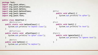 package Test;
import org.junit.After;
import org.junit.AfterClass;
import org.junit.Before;
import org.junit.BeforeClass;
import org.junit.Ignore;
import org.junit.Test;
public class AnnotTest {
@BeforeClass
public static void beforeClass() {
System.out.println("in before class");
}
@AfterClass
public static void afterClass() {
System.out.println("in after class");
}
@Before
public void before() {
System.out.println("in before");
}
@After
public void after() {
System.out.println("in after");
}
@Test
public void test() {
System.out.println("in test");
}
@Ignore
public void ignoreTest() {
System.out.println("in ignore test");
}
}
 