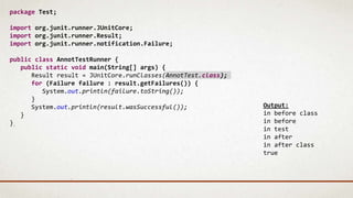 package Test;
import org.junit.runner.JUnitCore;
import org.junit.runner.Result;
import org.junit.runner.notification.Failure;
public class AnnotTestRunner {
public static void main(String[] args) {
Result result = JUnitCore.runClasses(AnnotTest.class);
for (Failure failure : result.getFailures()) {
System.out.println(failure.toString());
}
System.out.println(result.wasSuccessful());
}
}
Output:
in before class
in before
in test
in after
in after class
true
 