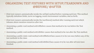 ORGANIZING TEST FIXTURES WITH SETUP/TEARDOWN AND
@BEFORE/ @AFTER
• JUnit test runners automatically invoke the setUp() method before running each test. This method
typically initializes fields, turns on logging, resets environment variables, and so forth.
• JUnit test runners automatically invoke the tearDown() method after running each test which
releases above mention resources after test.
• Annotating a public void method with @Before causes that method to be run before the Test
method.
• Annotating a public void method with @After causes that method to be run after the Test method.
• Annotating a public static void method with @BeforeClass causes it to be run once before any of the
test methods in the class.
• Annotating a public static void method with @AfterClass causes it to be run after all tests have
finished.
 