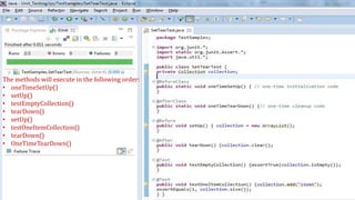 The methods will execute in the following order:
• oneTimeSetUp()
• setUp()
• testEmptyCollection()
• tearDown()
• setUp()
• testOneItemCollection()
• tearDown()
• OneTimeTearDown()
 