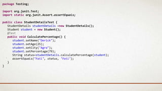 package Testing;
import org.junit.Test;
import static org.junit.Assert.assertEquals;
public class StudentDetailsTest {
StudentDetails studentDetails =new StudentDetails();
Student student = new Student();
@Test
public void CalculatePercentage() {
student.setName("Derick");
student.setAge(25);
student.setCity("Agra");
student.setPercentage(79);
String status=studentDetails.calculatePercentage(student);
assertEquals("Fail", status, "Fail");
}
}
 