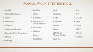 FAMOUS JAVA UNIT TESTING TOOLS
• JMockit
• Artima SuiteRunner
• Cactus
• Checkstyle
• Cobertura
• Continuous Testing
• Daedalos JUnit Extensions
• Dbunit
• DDSteps
• Jete
• Jetif
• JFCUnit
• Jiffie
• jMock
• JOSIT
• JsTester
• JSystem
• DepUnit
• djUnit
• Dumbster
• EasyMock +
ClassExtension
• EclEmma
• Ejb3unit
• Emma
• Feed4JUnit
• Fest
• Findbugs
• Gretel
• GroboUtils
• Hansel 1.0
• Haste
• J2ME Unit
Testing Toolkit
• Jacareto
 