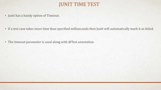 JUNIT TIME TEST
• Junit has a handy option of Timeout.
• If a test case takes more time than specified milliseconds then Junit will automatically mark it as failed.
• The timeout parameter is used along with @Test annotation.
 