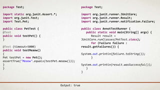 package Test;
import static org.junit.Assert.*;
import org.junit.Test;
import Test.Pet;
public class PetTest {
@Test
public void testPet() {
}
@Test (timeout=5000)
public void testMeaow()
{
Pet testPet = new Pet();
assertTrue("Meaow".equals(testPet.meaow()));
}
}
package Test;
import org.junit.runner.JUnitCore;
import org.junit.runner.Result;
import org.junit.runner.notification.Failure;
public class AnnotTestRunner {
public static void main(String[] args) {
Result result =
JUnitCore.runClasses(PetTest.class);
for (Failure failure :
result.getFailures()) {
System.out.println(failure.toString());
}
System.out.println(result.wasSuccessful());
}
}
Output: true
 