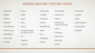 FAMOUS JAVA UNIT TESTING TOOLS
• JUnitPerf
• JXUnit
• Macker
• Mockito
• MockObjects
• Mockrunner
• MoMEUnit
• moreUnit
• NoUnit
• TestGen4J
• TestNG
• UISpec4J
• Unitils
• XHTMLUnit
• Xtest
• Fest
• Findbugs
• Gretel
• Pisces
• PMD
• Quilt
• Slim
• Sonar
• StrutsTestCase
for JUnit v1.9.5
• T2
• TagUnit
• Testare
• GroboUtils
• Hansel 1.0
• Haste
• J2ME Unit
Testing Toolkit
• Jailer
• JDepend
• JEasyTest
• JellyUnit
• Jester
• JTestCase
• Jumble
• JUnit
• JUnit-addons
• JUnitDoclet
• JUnitEE
 