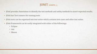 JUNIT (CONTD…)
• JUnit provides Annotation to identify the test methods and utility methods to assert expected results.
• JUnit has Test runners for running tests.
• JUnit tests can be organized into test suites which contains test cases and other test suites.
• JUnit Framework can be easily integrated with either of the followings:
• Eclipse
• Ant
• Maven
 
