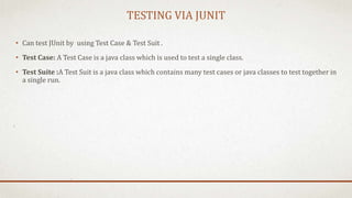TESTING VIA JUNIT
• Can test JUnit by using Test Case & Test Suit .
• Test Case: A Test Case is a java class which is used to test a single class.
• Test Suite :A Test Suit is a java class which contains many test cases or java classes to test together in
a single run.
 