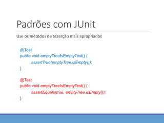 Padrões com JUnit
Use os métodos de asserção mais apropriados
@Test
public void emptyTreeIsEmptyTest() {
assertTrue(emptyTree.isEmpty());
}
@Test
public void emptyTreeIsEmptyTest() {
assertEquals(true, emptyTree.isEmpty());
}
 