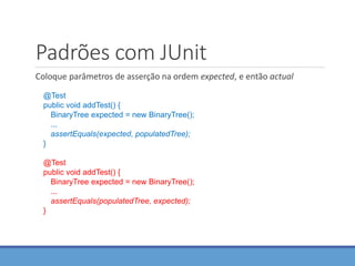 Padrões com JUnit
Coloque parâmetros de asserção na ordem expected, e então actual
@Test
public void addTest() {
BinaryTree expected = new BinaryTree();
...
assertEquals(expected, populatedTree);
}
@Test
public void addTest() {
BinaryTree expected = new BinaryTree();
...
assertEquals(populatedTree, expected);
}
 