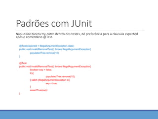 Padrões com JUnit
Não utilize blocos try-catch dentro dos testes, dê preferência para a clausula expected
após o comentário @Test.
@Test(expected = IllegalArgumentException.class)
public void invalidRemovalTest() throws IllegalArgumentException{
populatedTree.remove(10);
}
@Test
public void invalidRemovalTest() throws IllegalArgumentException{
boolean exp = false;
try{
populatedTree.remove(10);
} catch (IllegalArgumentException e){
exp = true;
}
assertTrue(exp);
}
 