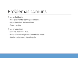 Problemas comuns
Erros Individuais:
◦ Não executar testes frequentemente
◦ Muitos ensaios de uma só vez
◦ Testes triviais
Erros em equipe:
◦ Adoção parcial do TDD
◦ Falta de manutenção do conjunto de testes
◦ Conjunto de testes abandonado
 