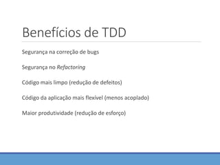 Benefícios de TDD
Segurança na correção de bugs
Segurança no Refactoring
Código mais limpo (redução de defeitos)
Código da aplicação mais flexível (menos acoplado)
Maior produtividade (redução de esforço)
 