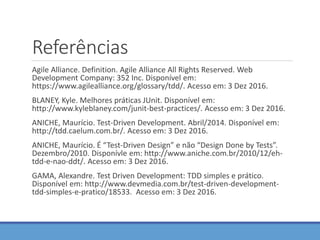 Referências
Agile Alliance. Definition. Agile Alliance All Rights Reserved. Web
Development Company: 352 Inc. Disponível em:
https://www.agilealliance.org/glossary/tdd/. Acesso em: 3 Dez 2016.
BLANEY, Kyle. Melhores práticas JUnit. Disponível em:
http://www.kyleblaney.com/junit-best-practices/. Acesso em: 3 Dez 2016.
ANICHE, Maurício. Test-Driven Development. Abril/2014. Disponível em:
http://tdd.caelum.com.br/. Acesso em: 3 Dez 2016.
ANICHE, Maurício. É “Test-Driven Design” e não “Design Done by Tests”.
Dezembro/2010. Disponívle em: http://www.aniche.com.br/2010/12/eh-
tdd-e-nao-ddt/. Acesso em: 3 Dez 2016.
GAMA, Alexandre. Test Driven Development: TDD simples e prático.
Disponível em: http://www.devmedia.com.br/test-driven-development-
tdd-simples-e-pratico/18533. Acesso em: 3 Dez 2016.
 