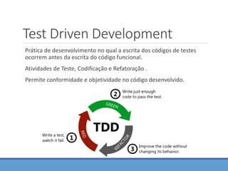 Test Driven Development
Prática de desenvolvimento no qual a escrita dos códigos de testes
ocorrem antes da escrita do código funcional.
Atividades de Teste, Codificação e Refatoração .
Permite conformidade e objetividade no código desenvolvido.
 