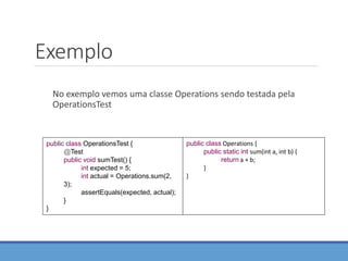 Exemplo
No exemplo vemos uma classe Operations sendo testada pela
OperationsTest
public class OperationsTest {
@Test
public void sumTest() {
int expected = 5;
int actual = Operations.sum(2,
3);
assertEquals(expected, actual);
}
}
public class Operations {
public static int sum(int a, int b) {
return a + b;
}
}
 