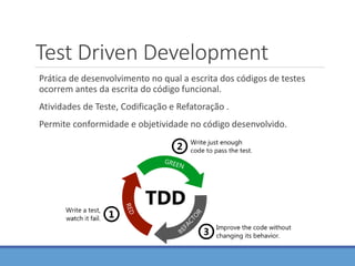 Test Driven Development
Prática de desenvolvimento no qual a escrita dos códigos de testes
ocorrem antes da escrita do código funcional.
Atividades de Teste, Codificação e Refatoração .
Permite conformidade e objetividade no código desenvolvido.
 